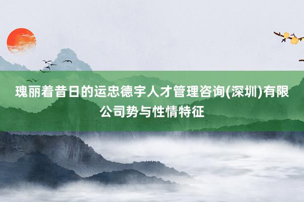 瑰丽着昔日的运忠德宇人才管理咨询(深圳)有限公司势与性情特征